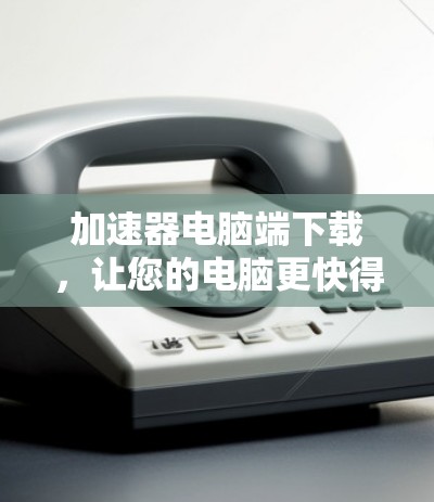 加速器电脑端下载,让您的电脑更快得上手