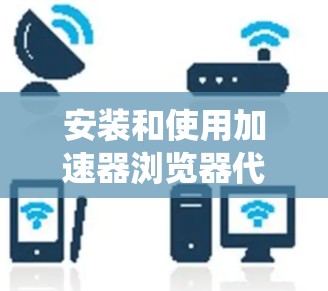 安装和使用加速器浏览器代理工具是一个相对系统的流程,以下是对这一过程的详细指南