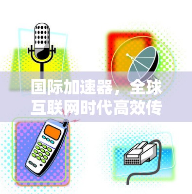国际加速器,全球互联网时代高效传输的国际解决方案