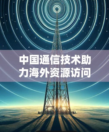 中国通信技术助力海外资源访问,加速器在跨境数据流中的应用与未来展望