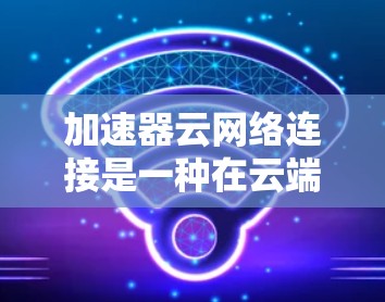 加速器云网络连接是一种在云端运行的网络连接技术，通过利用云计算服务（如AWS、Azure或GCP）来优化网络传输，提升性能和响应速度。以下是关于加速器云网络连接的详细解释