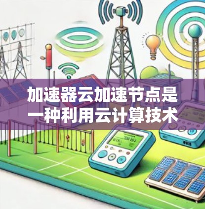 加速器云加速节点是一种利用云计算技术提升硬件加速器性能的工具，通过云资源加速特定硬件设备，如显卡或GPU，从而提高处理速度。以下是对其作用、选择、使用方法和优势的详细总结