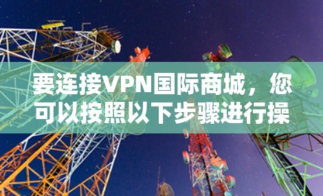 要连接VPN国际商城，您可以按照以下步骤进行操作