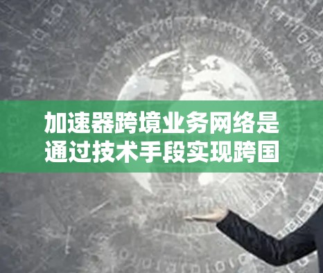 加速器跨境业务网络是通过技术手段实现跨国数据传输的高效工具，具体包括以下关键组成部分