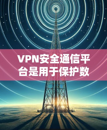 VPN安全通信平台是用于保护数据安全和隐私的网络服务，主要由以下几个方面组成