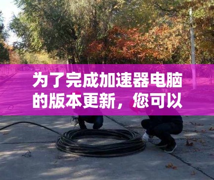 为了完成加速器电脑的版本更新,您可以按照以下步骤操作