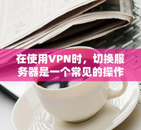 在使用VPN时,切换服务器是一个常见的操作,但并非所有情况都需要更换服务器。以下是关于VPN服务器切换的详细步骤和注意事项