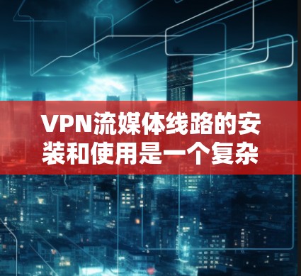 VPN流媒体线路的安装和使用是一个复杂的过程，但可以分为以下几个步骤来完成