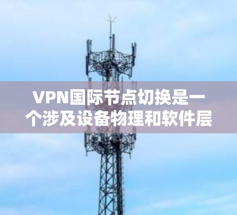VPN国际节点切换是一个涉及设备物理和软件层面的调整过程,旨在适应不同国家和地区的网络环境。以下是关于该过程的详细分析