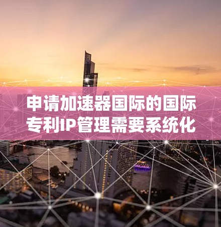 申请加速器国际的国际专利IP管理需要系统化的规划和准备,以下是详细的步骤和建议