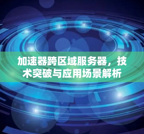 加速器跨区域服务器,技术突破与应用场景解析