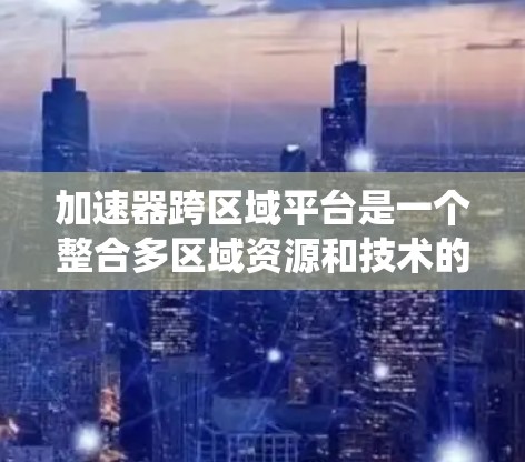加速器跨区域平台是一个整合多区域资源和技术的系统,旨在通过合作加速项目的发展。以下是对该平台的详细分析