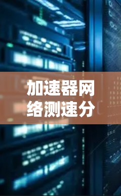加速器网络测速分析，技术革新与用户体验优化