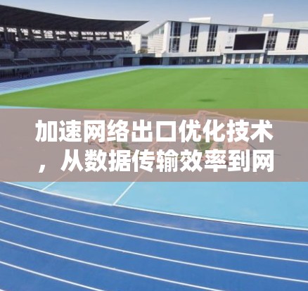 加速网络出口优化技术,从数据传输效率到网络效率提升