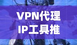VPN代理IP工具推荐,帮助 you 进入不同国家的VPN服务。以下是一些常用的VPN代理工具和推荐 VPN代理IP工具推荐,帮助 you 进入不同国家的VPN服务。以下是一些常用的VPN代理工具和推荐