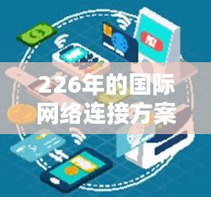 226年的国际网络连接方案将基于最新的技术、全球化趋势以及未来的技术发展，旨在为全球用户提供更加高效、智能、可靠的网络连接。以下是对这一方案的概述