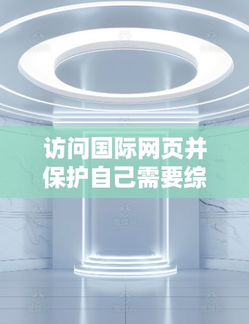 访问国际网页并保护自己需要综合考虑以下几个关键步骤