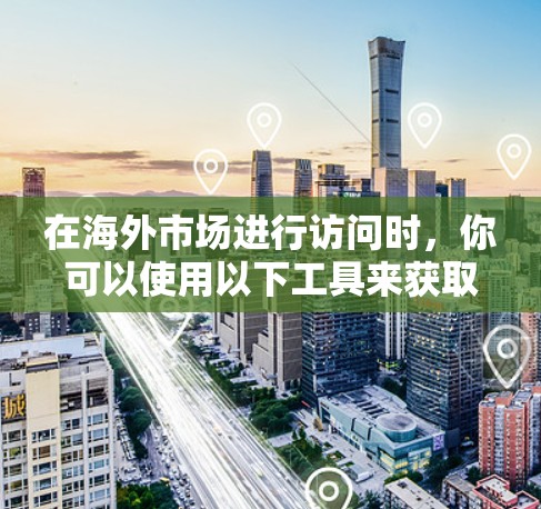 在海外市场进行访问时，你可以使用以下工具来获取公司、产品、市场信息等信息
