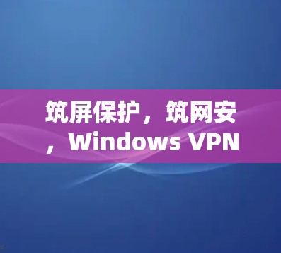 筑屏保护,筑网安,Windows VPN高速版本的网络安全威胁与解决方案