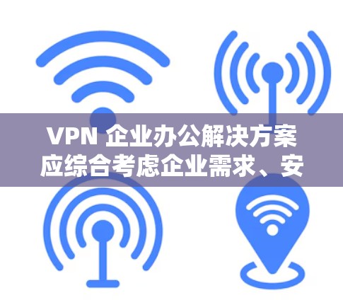VPN 企业办公解决方案应综合考虑企业需求、安全性和隐私保护，选择一款既高效又安全的软件。以下是对如何选择一款适合VPN企业办公软件的总结