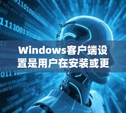 Windows客户端设置是用户在安装或更新Windows系统后，可以通过设备管理器或系统设置管理器进行的设置。这些设置用于控制客户端的运行状态、权限、安全性和性能。以下是主要的设置类型及其功能