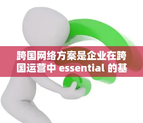 跨国网络方案是企业在跨国运营中 essential 的基础设施和战略工具,能够帮助企业在全球范围内高效协同、降低成本、提升竞争力。以下是对企业跨国网络方案的详细介绍和建议