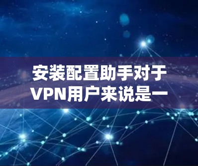 安装配置助手对于VPN用户来说是一个非常实用的工具,以下是详细的步骤和注意事项