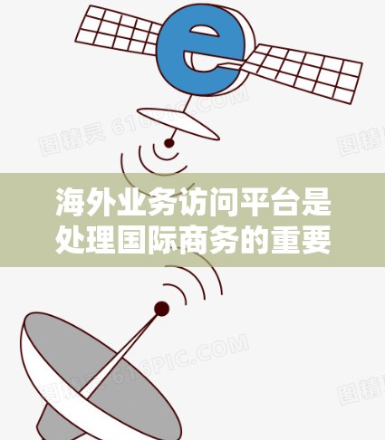 海外业务访问平台是处理国际商务的重要工具,帮助企业跨越国界和法律障碍进行沟通和交易。以下是对海外业务访问平台的详细介绍