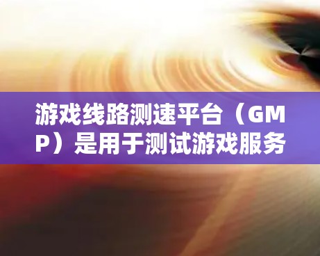 游戏线路测速平台（GMP）是用于测试游戏服务器连接速度的网络测试平台。以下是关于GMP的详细信息