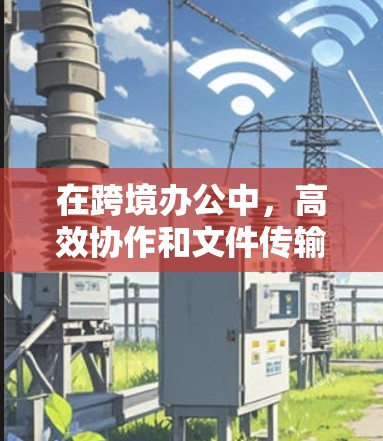 在跨境办公中,高效协作和文件传输是关键。以下是一些常用的跨境办公加速工具,帮助您提升效率