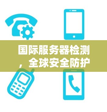 国际服务器检测，全球安全防护的挑战与解决方案
