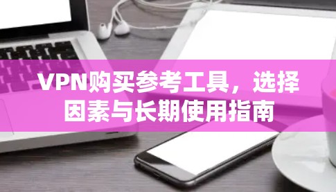 VPN购买参考工具,选择因素与长期使用指南