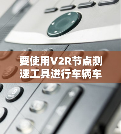 要使用V2R节点测速工具进行车辆车速的实时测量,您可以按照以下步骤进行操作