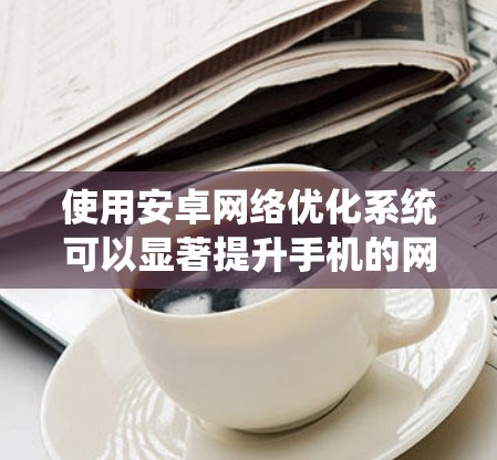 使用安卓网络优化系统可以显著提升手机的网络性能和用户体验,但需谨慎使用以避免潜在风险。以下是详细的步骤指南