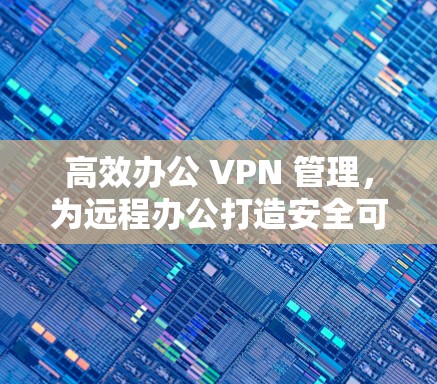 高效办公 VPN 管理，为远程办公打造安全可靠连心