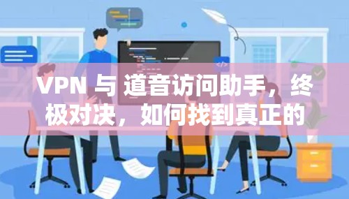 VPN 与 道音访问助手,终极对决,如何找到真正的盟友