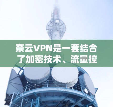 奈云VPN是一套结合了加密技术、流量控制和深度分析的多端解决方案,旨在提供安全、便捷的网络访问服务。以下是对奈云VPN功能和安全设置的详细介绍