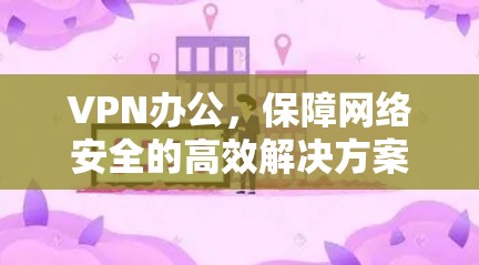 VPN办公,保障网络安全的高效解决方案