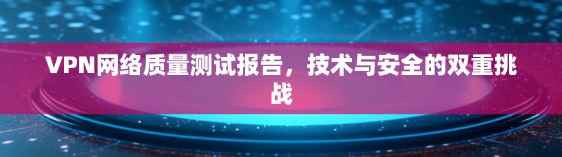 VPN网络质量测试报告,技术与安全的双重挑战