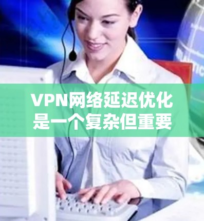 VPN网络延迟优化是一个复杂但重要的步骤，有助于提高VPN的用户体验。以下是一些综合性的VPN网络延迟优化方法，结合了多种技术手段