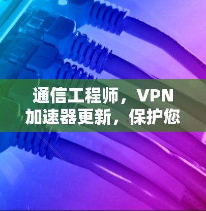 通信工程师,VPN加速器更新,保护您的数据,提升网络体验!