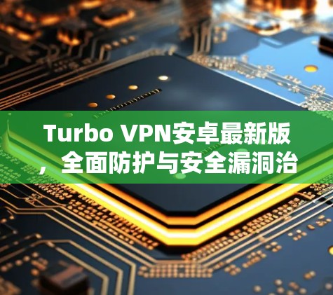 Turbo VPN安卓最新版,全面防护与安全漏洞治理