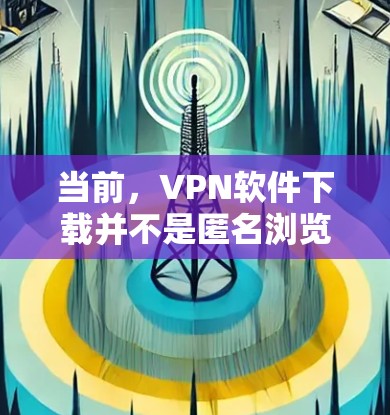 当前，VPN软件下载并不是匿名浏览软件，而是通过配置软件实现对网站的访问控制，而不是真正的匿名浏览。以下是一些关键点，帮助您更好地理解如何安全地使用VPN软件